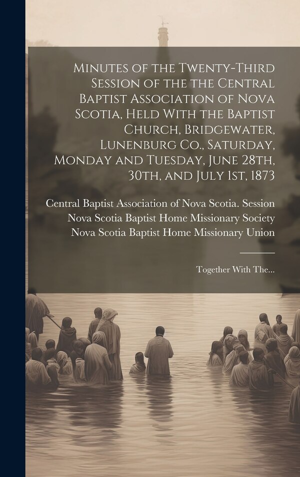 Minutes of the Twenty-third Session of the the Central Baptist Association of Nova Scotia Held With the Baptist Church Bridgewater, Hardcover
