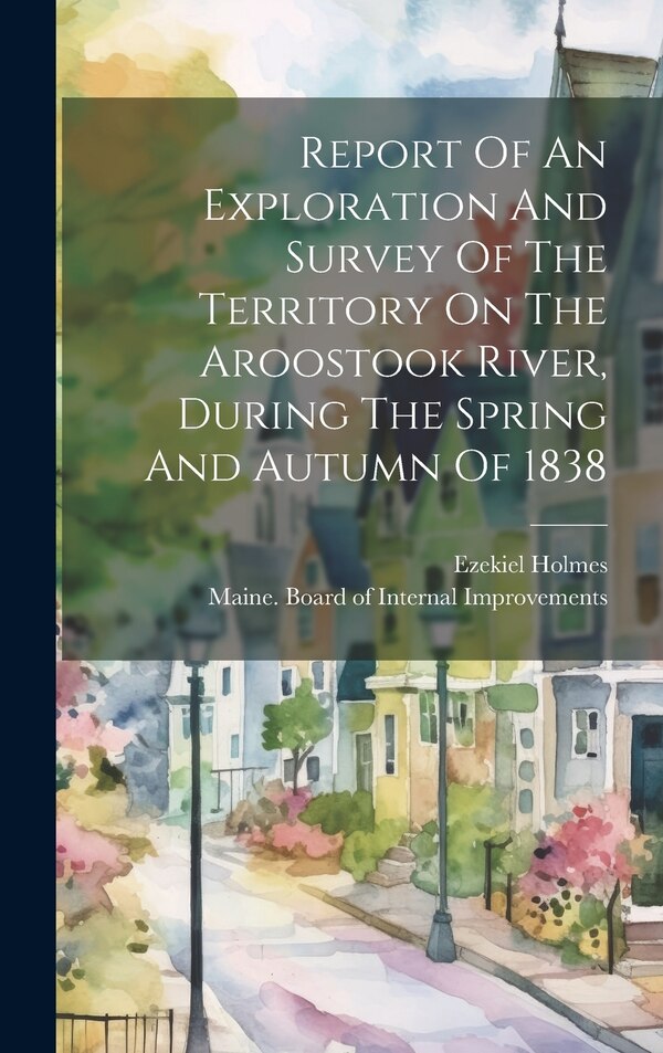 Report Of An Exploration And Survey Of The Territory On The Aroostook River During The Spring And Autumn Of 1838 by Ezekiel Holmes, Hardcover