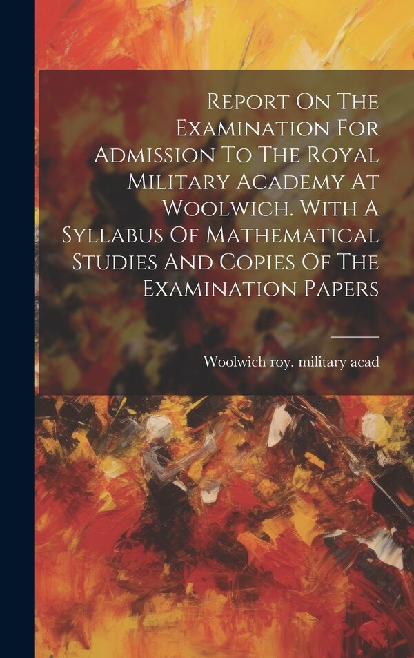 Report On The Examination For Admission To The Royal Military Academy At Woolwich. With A Syllabus Of Mathematical Studies And Copies Of The