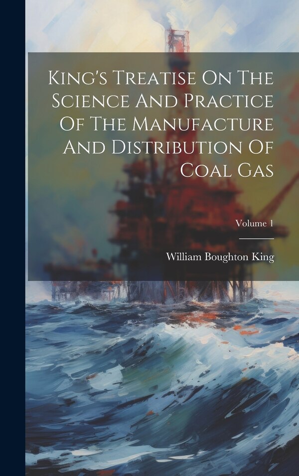 King's Treatise On The Science And Practice Of The Manufacture And Distribution Of Coal Gas; Volume 1 by William Boughton King, Hardcover