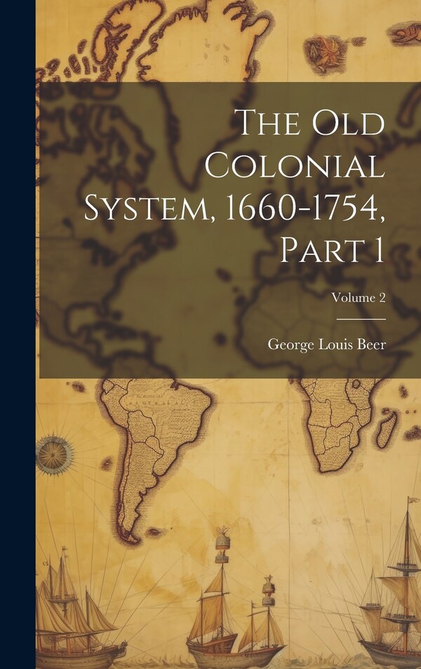 The Old Colonial System 1660-1754 Part 1; Volume 2 by George Louis Beer, Hardcover | Indigo Chapters