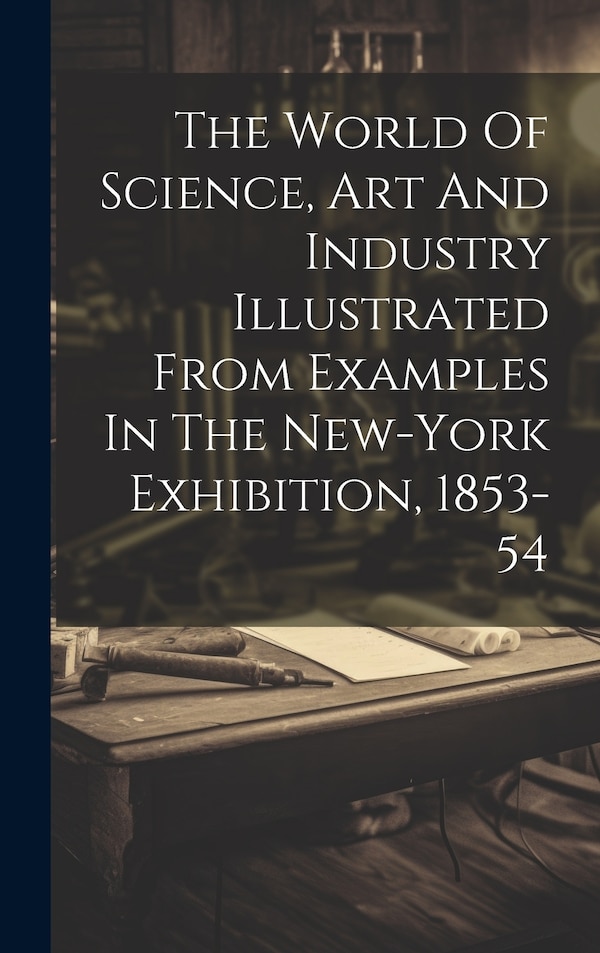 The World Of Science Art And Industry Illustrated From Examples In The New-york Exhibition 1853-54 by Anonymous Anonymous, Hardcover