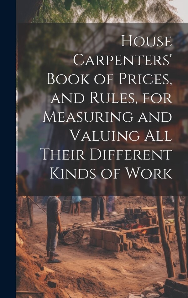 House Carpenters' Book of Prices and Rules for Measuring and Valuing All Their Different Kinds of Work by Anonymous, Hardcover | Indigo Chapters