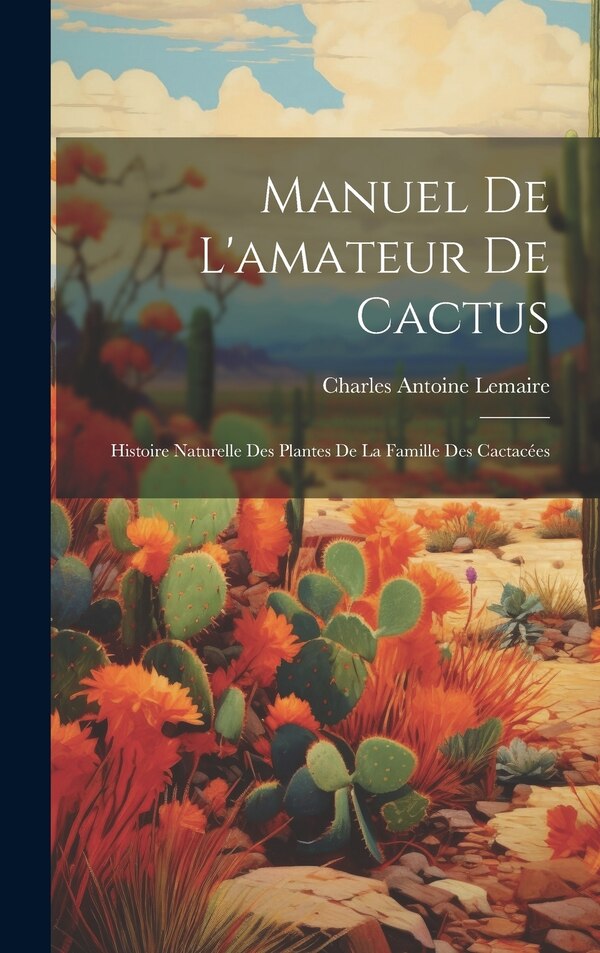 Manuel de l'amateur de cactus; histoire naturelle des plantes de la famille des cactacées by Charles Antoine 1801-1871 Lemaire, Hardcover