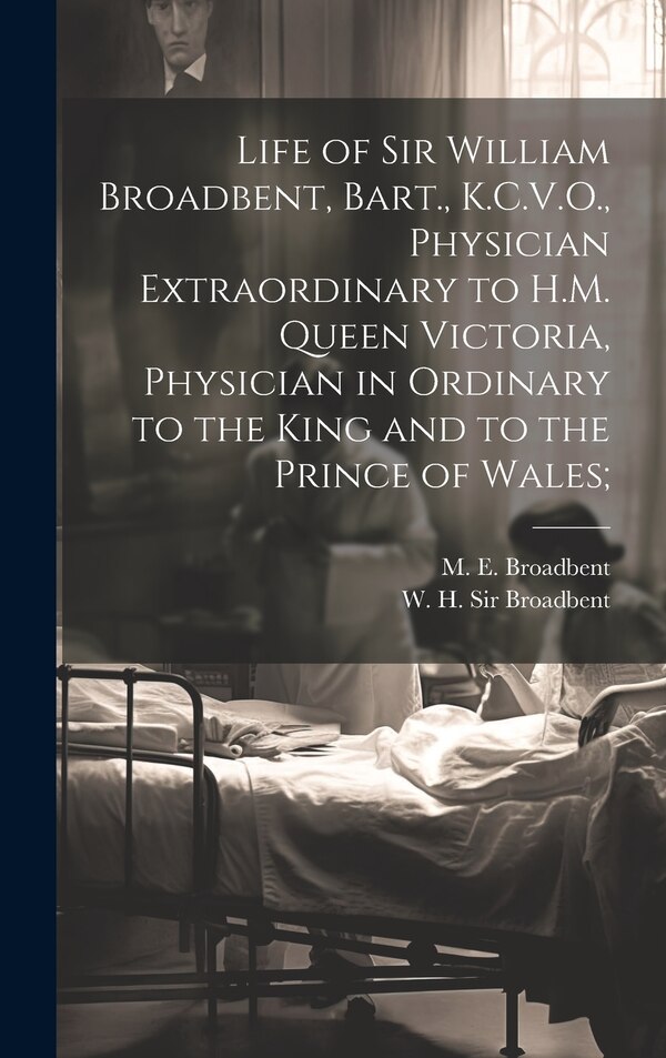 Life of Sir William Broadbent Bart. K.C.V.O. Physician Extraordinary to H.M. Queen Victoria Physician in Ordinary to the King and to