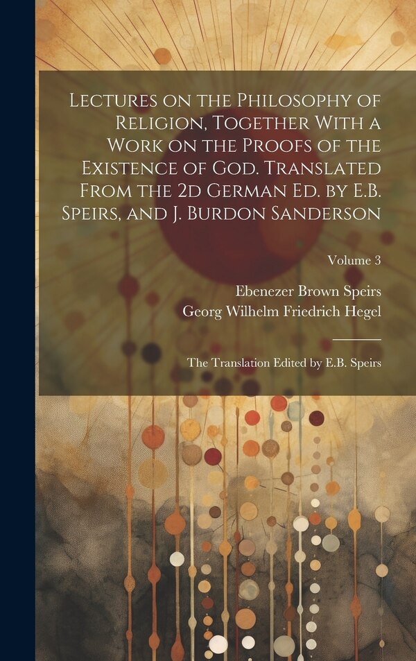 Lectures on the Philosophy of Religion Together With a Work on the Proofs of the Existence of God. Translated From the 2d German Ed