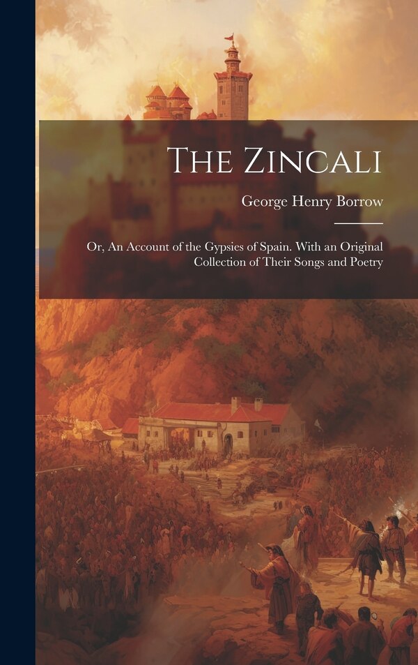 The Zincali; or An Account of the Gypsies of Spain. With an Original Collection of Their Songs and Poetry by George Henry 1803-1881 Borrow