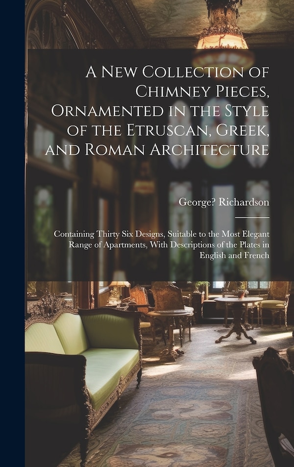 A New Collection of Chimney Pieces Ornamented in the Style of the Etruscan Greek and Roman Architecture by George 1736-1817 Richardson
