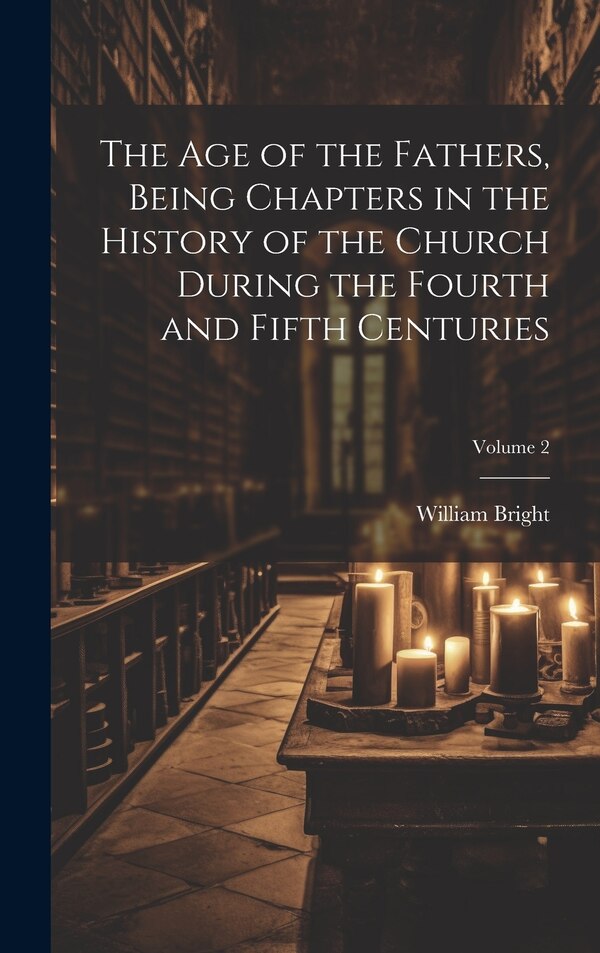 The Age of the Fathers Being Chapters in the History of the Church During the Fourth and Fifth Centuries; Volume 2 by William 1824-1901 Bright