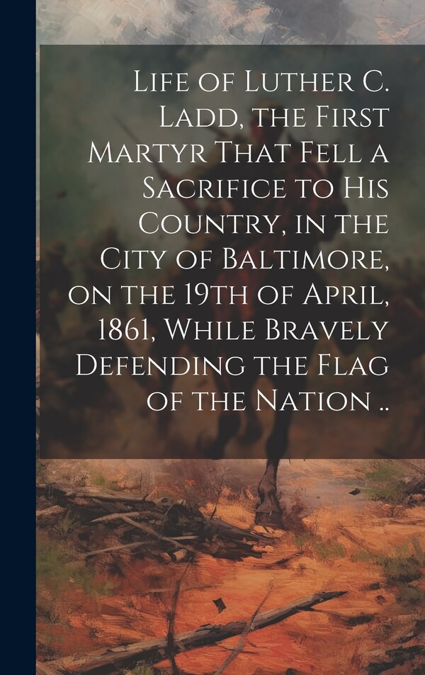 Life of Luther C. Ladd the First Martyr That Fell a Sacrifice to His Country in the City of Baltimore on the 19th of April 1861 While by Anonymous