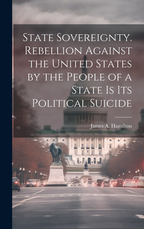 State Sovereignty. Rebellion Against the United States by the People of a State is Its Political Suicide by James a (James Alexander) Hamilton