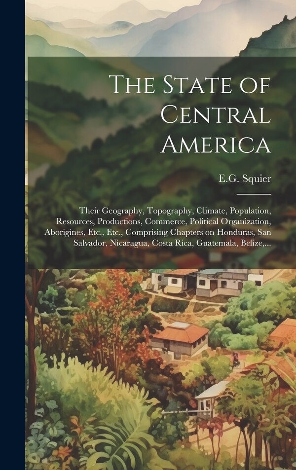 The State of Central America; Their Geography Topography Climate Population Resources Productions Commerce Political Organization by E G Squier