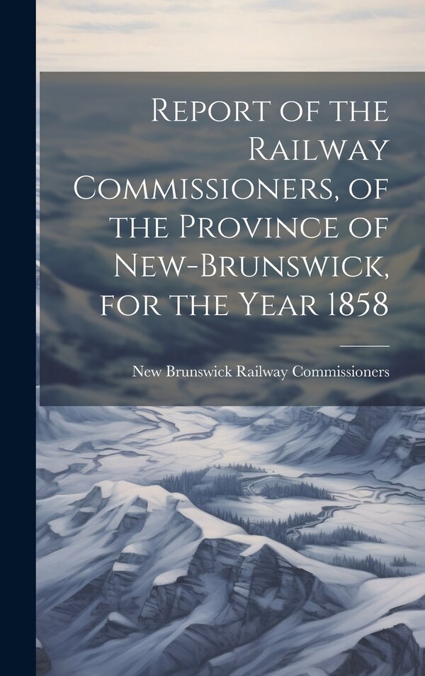 Report of the Railway Commissioners of the Province of New-Brunswick for the Year 1858 by New Brunswick Railway Commissioners, Hardcover