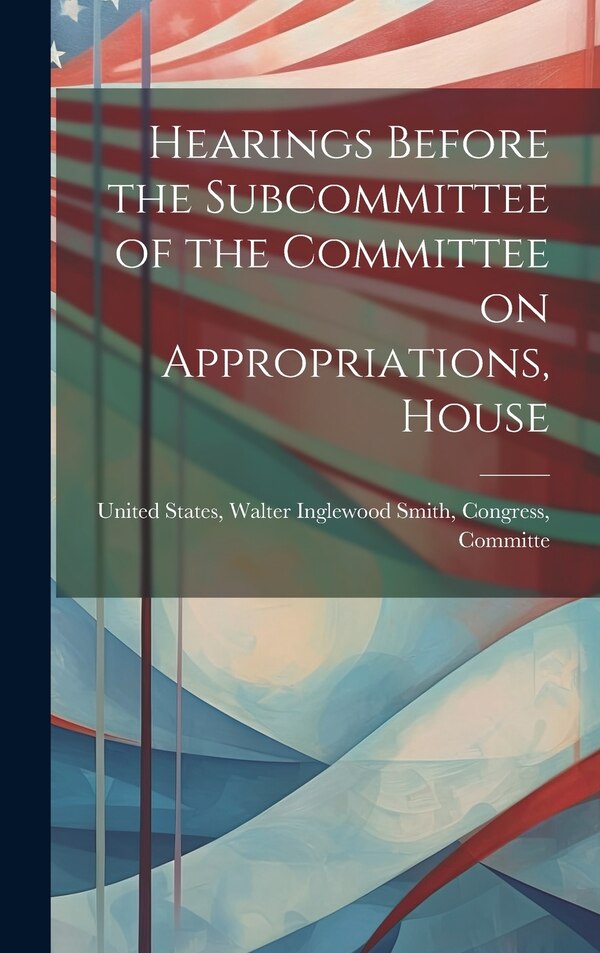 Hearings Before the Subcommittee of the Committee on Appropriations House by Walter Inglewood Smith Congr States, Hardcover | Indigo Chapters