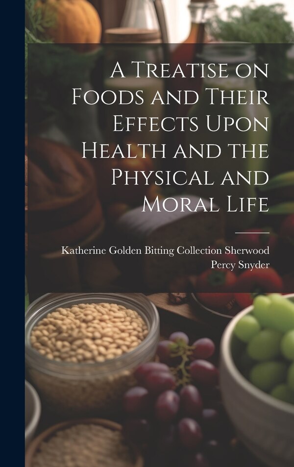 A Treatise on Foods and Their Effects Upon Health and the Physical and Moral Life by Katherine Golden Bittin Percy Snyder, Hardcover