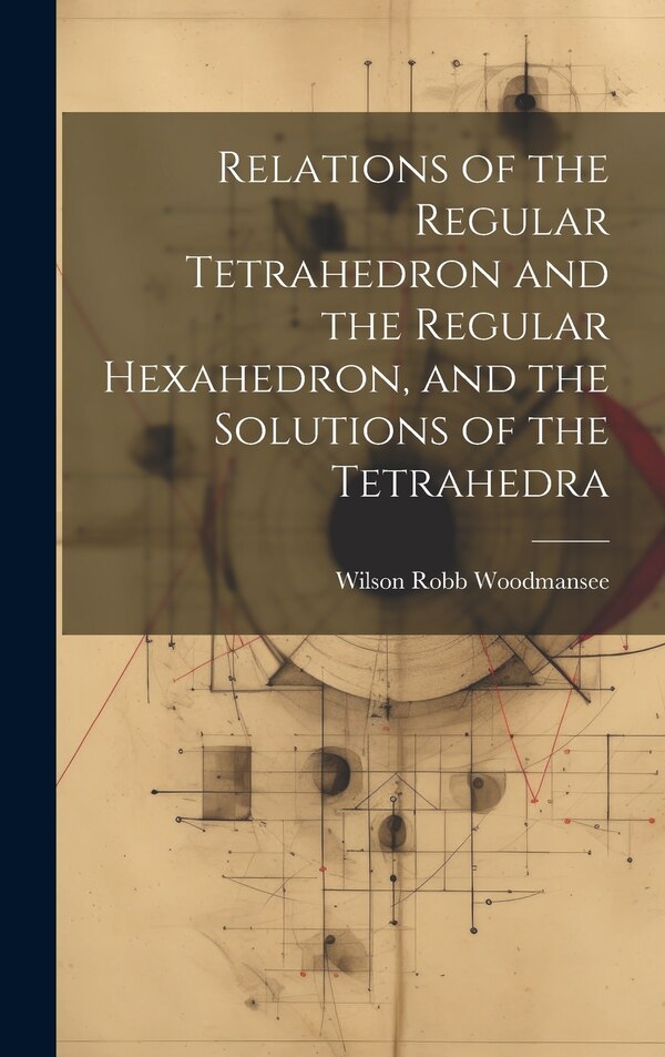 Relations of the Regular Tetrahedron and the Regular Hexahedron and the Solutions of the Tetrahedra by Wilson Robb Woodmansee, Hardcover