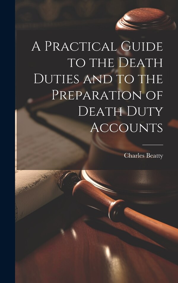 A Practical Guide to the Death Duties and to the Preparation of Death Duty Accounts by Charles Beatty, Hardcover | Indigo Chapters