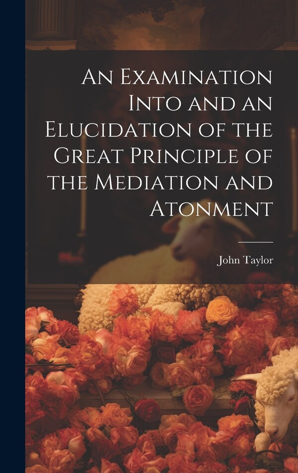 An Examination Into and an Elucidation of the Great Principle of the Mediation and Atonment by John Taylor, Hardcover | Indigo Chapters