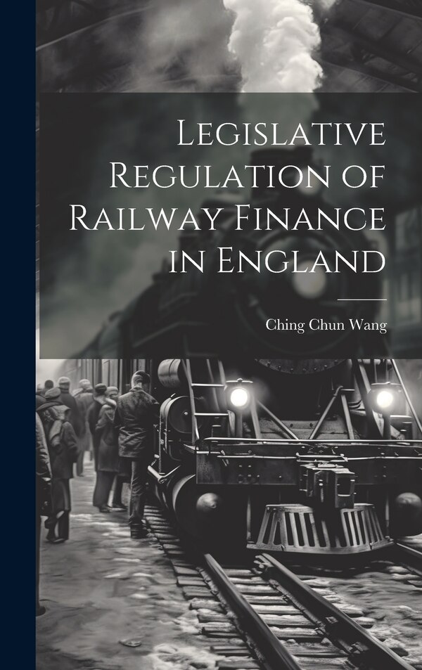 Legislative Regulation of Railway Finance in England by Ching Chun Wang, Hardcover | Indigo Chapters