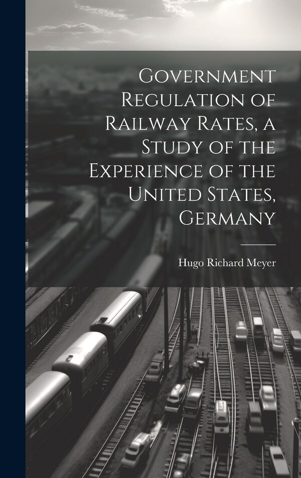 Government Regulation of Railway Rates a Study of the Experience of the United States Germany by Meyer Hugo Richard, Hardcover | Indigo Chapters