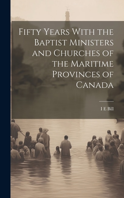 Fifty Years With the Baptist Ministers and Churches of the Maritime Provinces of Canada by I E Bill, Hardcover | Indigo Chapters