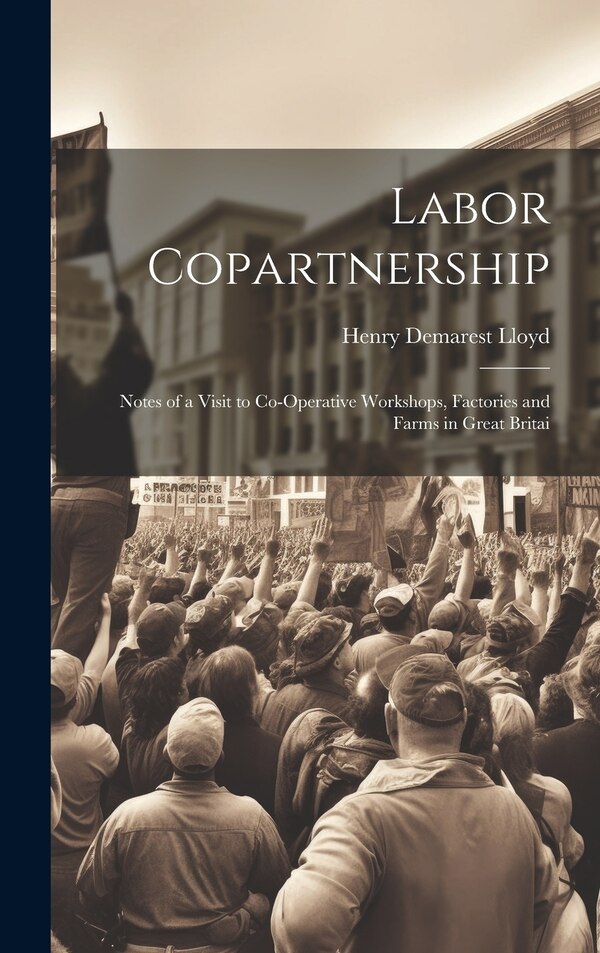 Labor Copartnership; Notes of a Visit to Co-operative Workshops Factories and Farms in Great Britai by Henry Demarest Lloyd, Hardcover