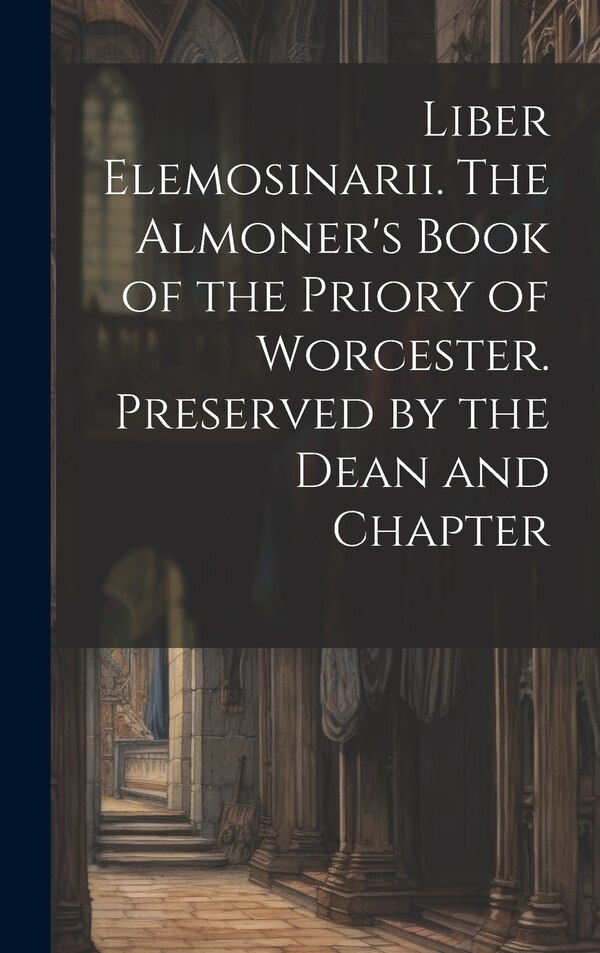 Liber Elemosinarii. The Almoner's Book of the Priory of Worcester. Preserved by the Dean and Chapter by Anonymous, Hardcover | Indigo Chapters