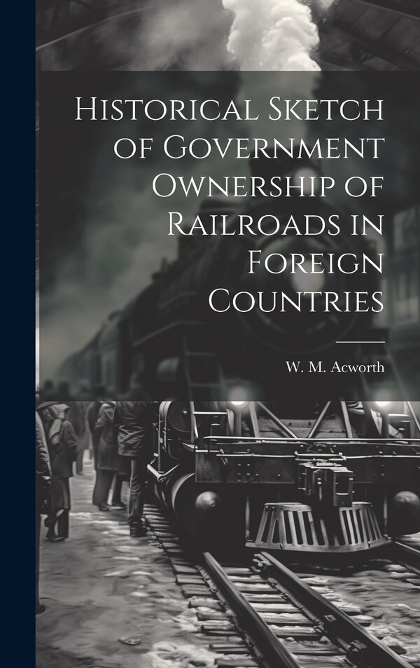 Historical Sketch of Government Ownership of Railroads in Foreign Countries by W M Acworth, Hardcover | Indigo Chapters