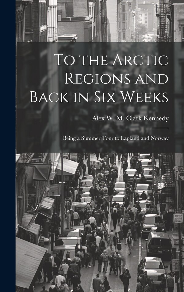 To the Arctic Regions and Back in six Weeks by Alex W M Clark Kennedy, Hardcover | Indigo Chapters