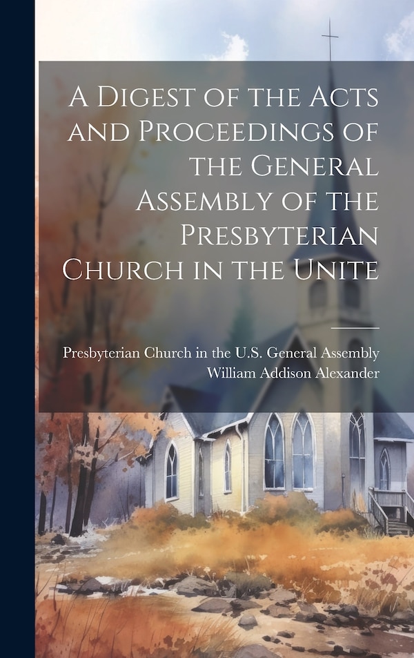 A Digest of the Acts and Proceedings of the General Assembly of the Presbyterian Church in the Unite by William Addison Alexander, Hardcover