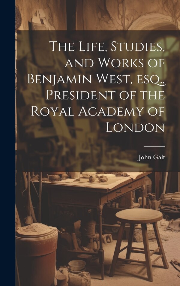 The Life Studies and Works of Benjamin West esq. President of the Royal Academy of London by John Galt, Hardcover | Indigo Chapters