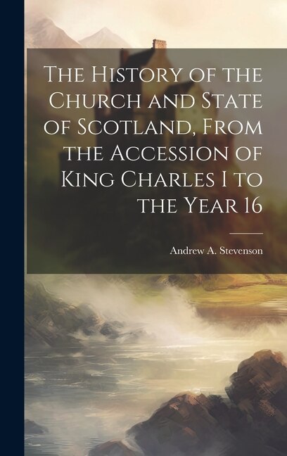 The History of the Church and State of Scotland From the Accession of King Charles I to the Year 16 by Andrew A Stevenson, Hardcover