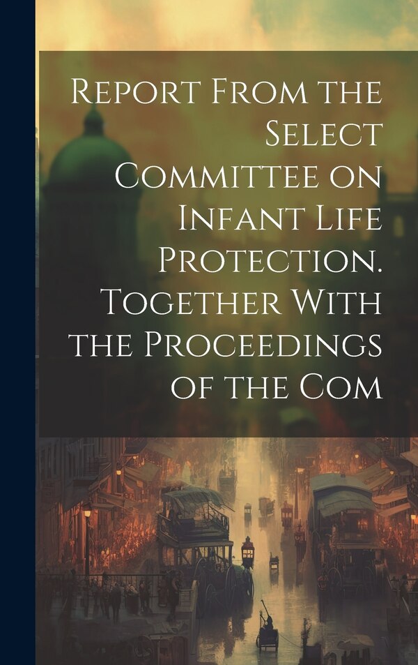 Report From the Select Committee on Infant Life Protection. Together With the Proceedings of the Com by Anonymous, Hardcover | Indigo Chapters