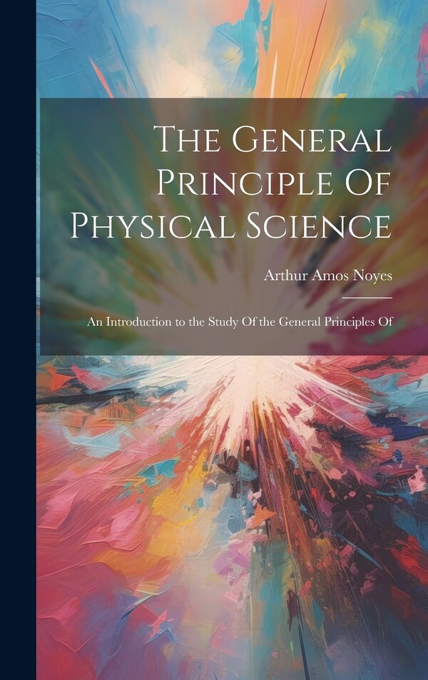 The General Principle Of Physical Science; an Introduction to the Study Of the General Principles Of by Arthur Amos Noyes, Hardcover