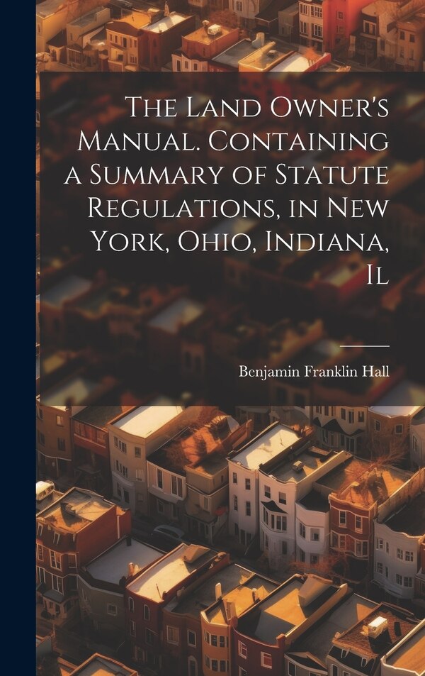 The Land Owner's Manual. Containing a Summary of Statute Regulations in New York Ohio Indiana Il by Benjamin Franklin Hall, Hardcover