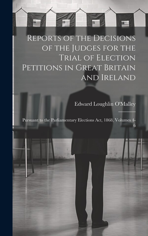 Reports of the Decisions of the Judges for the Trial of Election Petitions in Great Britain and Ireland by Edward Loughlin O'malley, Hardcover
