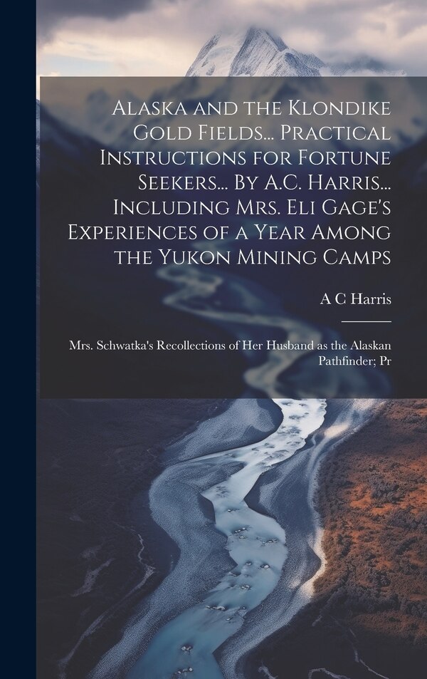 Alaska and the Klondike Gold Fields Practical Instructions for Fortune Seekers By A.C. Harris Including Mrs. Eli Gage's by A C Harris