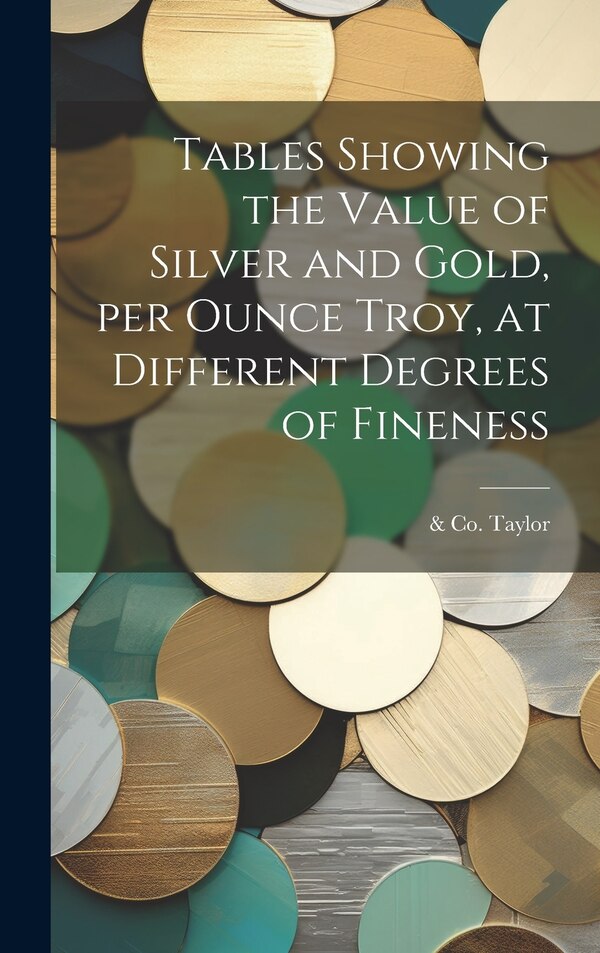 Tables Showing the Value of Silver and Gold per Ounce Troy at Different Degrees of Fineness by & Co Taylor, Hardcover | Indigo Chapters