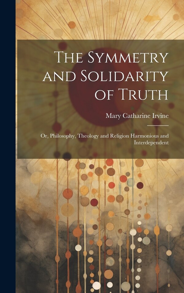 The Symmetry and Solidarity of Truth; or Philosophy Theology and Religion Harmonious and Interdependent by Mary Catharine Irvine, Hardcover