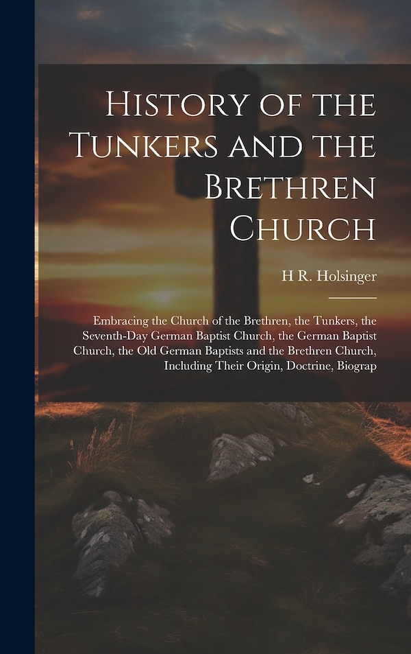 History of the Tunkers and the Brethren Church; Embracing the Church of the Brethren the Tunkers the Seventh-Day German Baptist Church