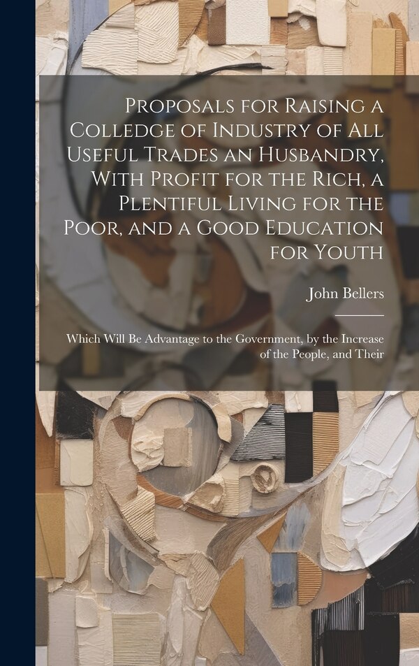 Proposals for Raising a Colledge of Industry of all Useful Trades an Husbandry With Profit for the Rich a Plentiful Living for the Poor