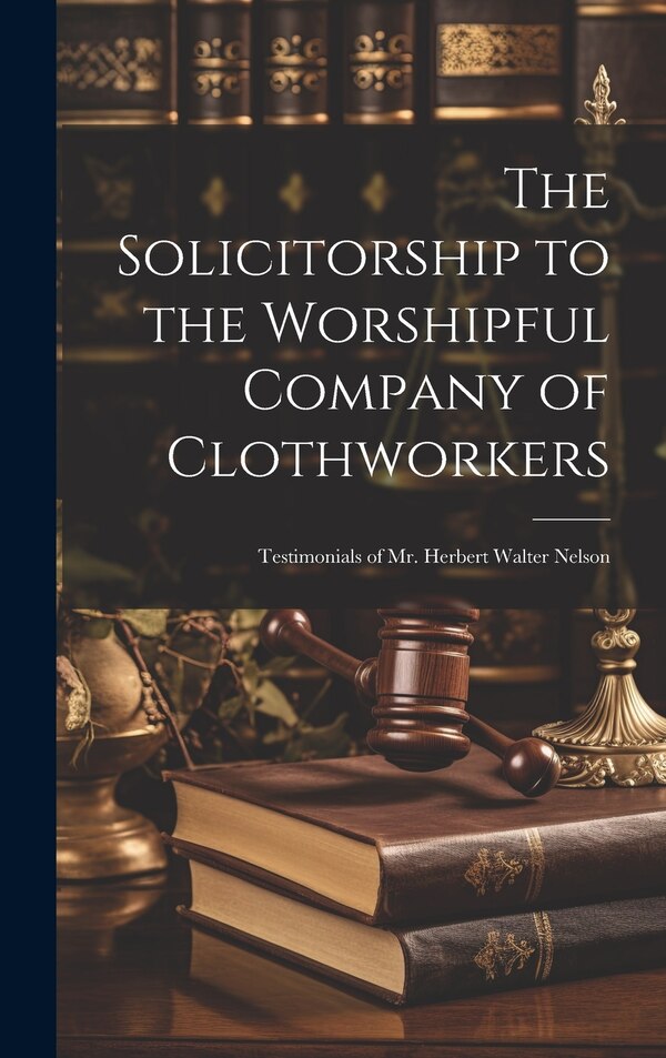 The Solicitorship to the Worshipful Company of Clothworkers; Testimonials of Mr. Herbert Walter Nelson by Anonymous, Hardcover | Indigo Chapters
