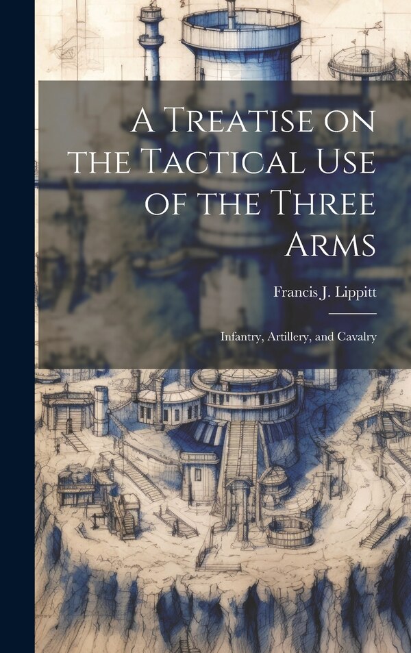A Treatise on the Tactical use of the Three Arms by Francis J 1812-1902 Lippitt, Hardcover | Indigo Chapters