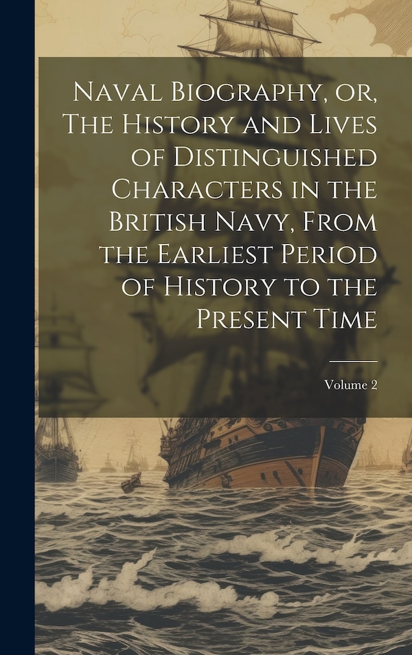 Naval Biography or The History and Lives of Distinguished Characters in the British Navy From the Earliest Period of History to the