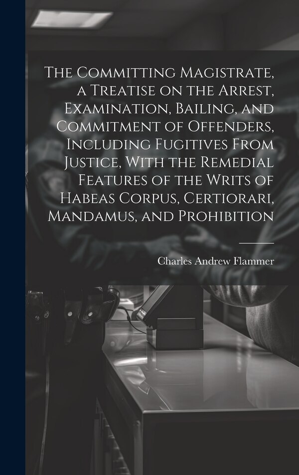 The Committing Magistrate a Treatise on the Arrest Examination Bailing and Commitment of Offenders Including Fugitives From Justice