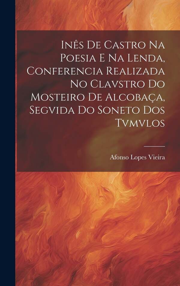 Inês de Castro na Poesia e na Lenda Conferencia Realizada no Clavstro do Mosteiro de Alcobaça Segvida do Soneto dos Tvmvlos by Afonso Lopes Vieira