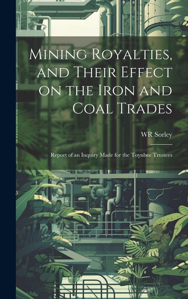 Mining Royalties and Their Effect on the Iron and Coal Trades; Report of an Inquiry Made for the Toynbee Trustees by WR Sorley, Hardcover