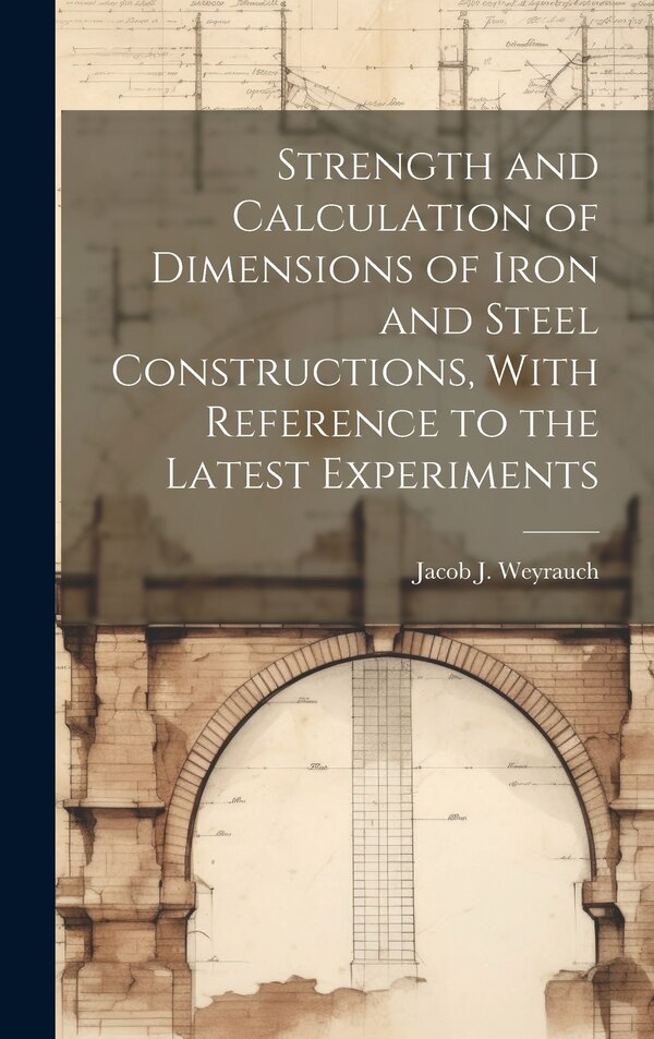 Strength and Calculation of Dimensions of Iron and Steel Constructions With Reference to the Latest Experiments by Jacob J B 1845 Weyrauch