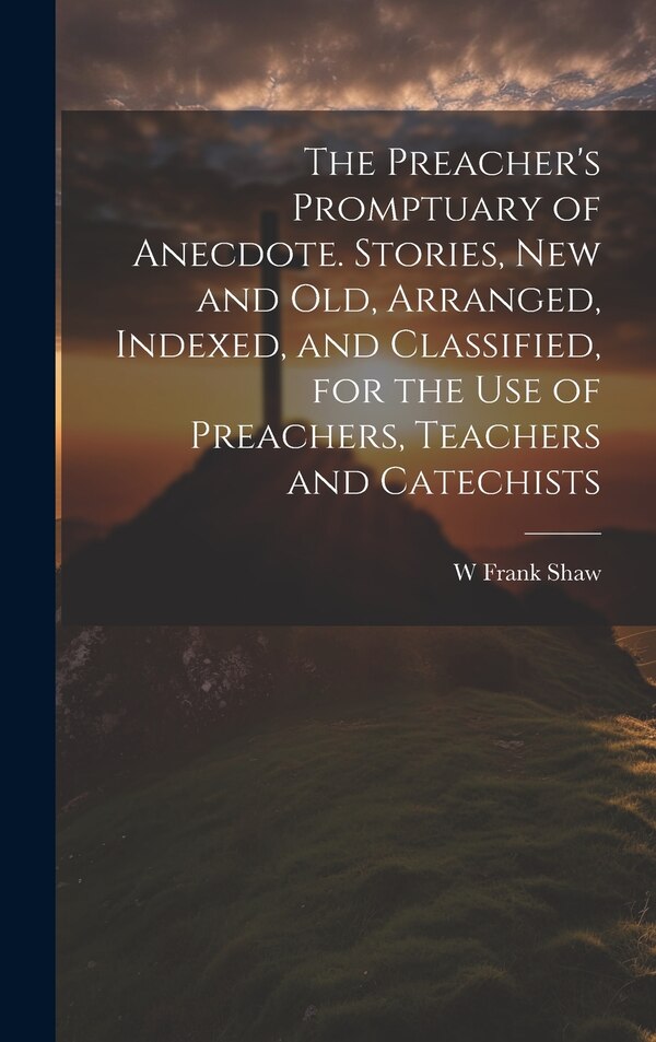 The Preacher's Promptuary of Anecdote. Stories new and old Arranged Indexed and Classified for the use of Preachers Teachers and by W Frank Shaw