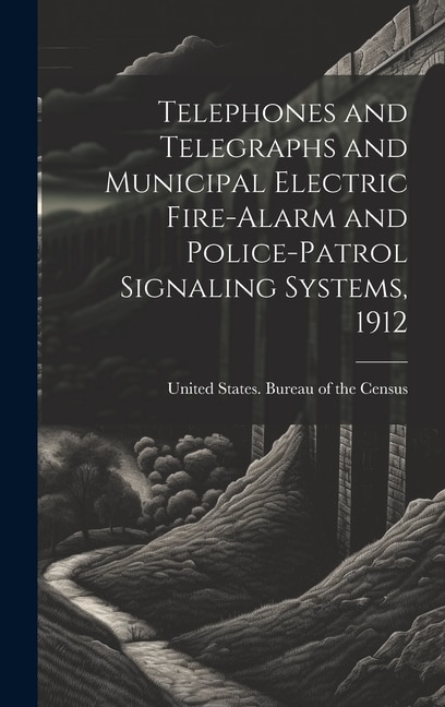 Telephones and Telegraphs and Municipal Electric Fire-alarm and Police-patrol Signaling Systems 1912 by United States Bureau Of The Census